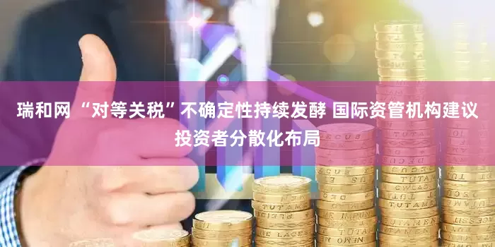 瑞和网 “对等关税”不确定性持续发酵 国际资管机构建议投资者分散化布局