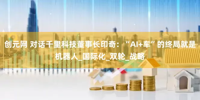 创元网 对话千里科技董事长印奇：“AI+车”的终局就是机器人_国际化_双轮_战略