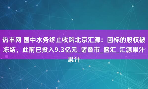 热丰网 国中水务终止收购北京汇源：因标的股权被冻结，此前已投入9.3亿元_诸暨市_盛汇_汇源果汁