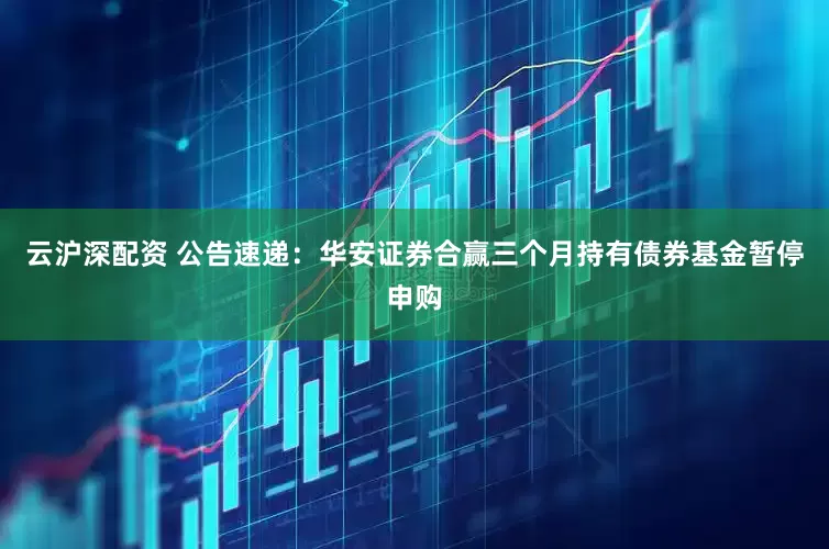 云沪深配资 公告速递：华安证券合赢三个月持有债券基金暂停申购