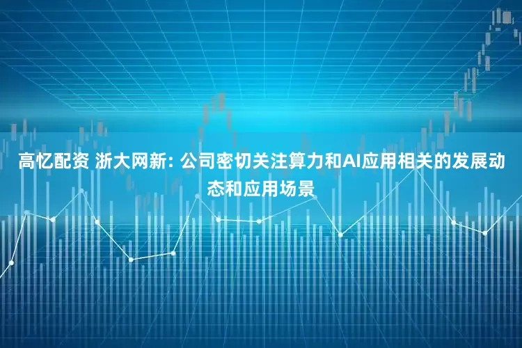 高忆配资 浙大网新: 公司密切关注算力和AI应用相关的发展动态和应用场景