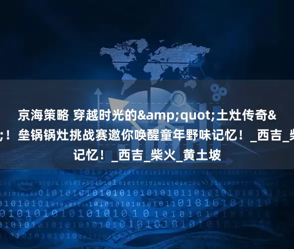 京海策略 穿越时光的&quot;土灶传奇&quot;！垒锅锅灶挑战赛邀你唤醒童年野味记忆！_西吉_柴火_黄土坡