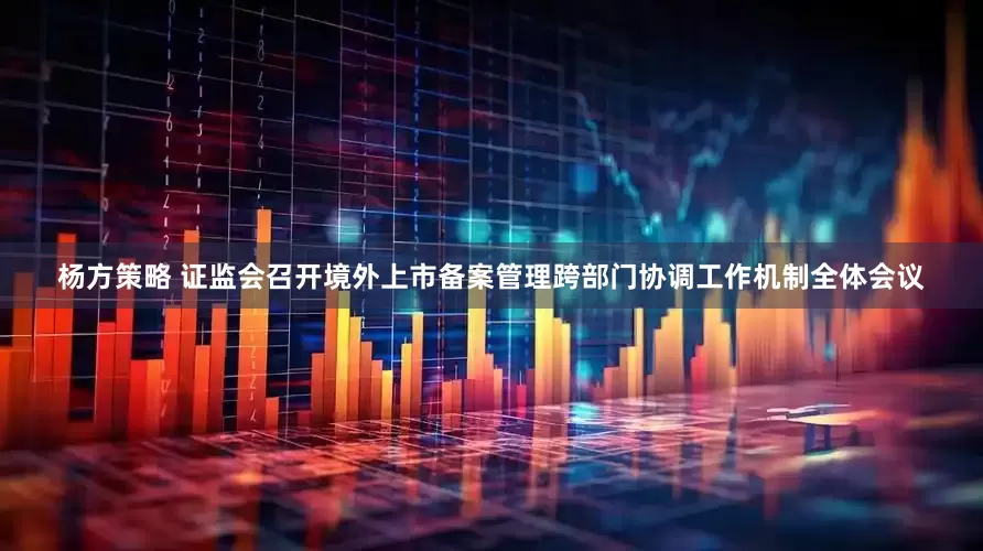 杨方策略 证监会召开境外上市备案管理跨部门协调工作机制全体会议