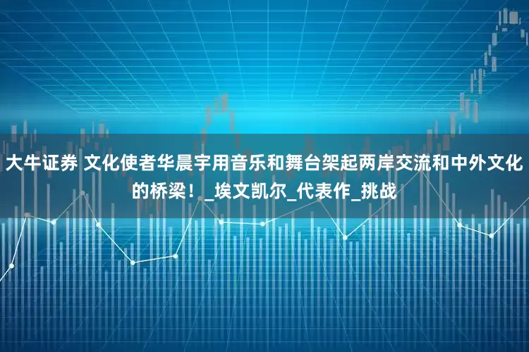 大牛证券 文化使者华晨宇用音乐和舞台架起两岸交流和中外文化的桥梁！_埃文凯尔_代表作_挑战