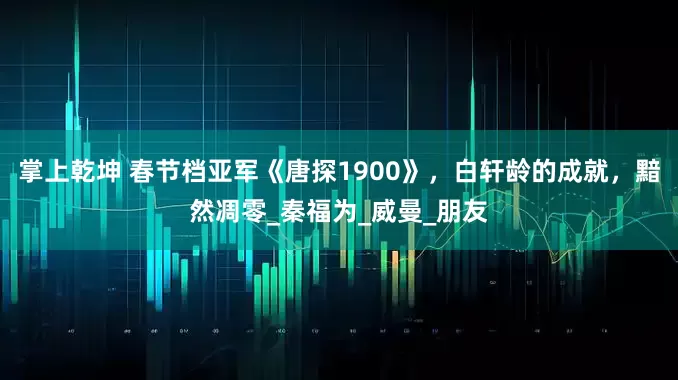 掌上乾坤 春节档亚军《唐探1900》，白轩龄的成就，黯然凋零_秦福为_威曼_朋友