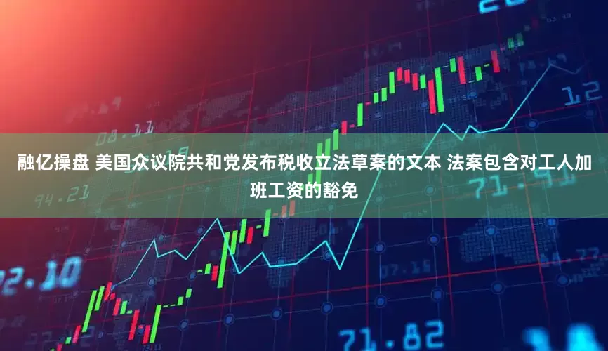 融亿操盘 美国众议院共和党发布税收立法草案的文本 法案包含对工人加班工资的豁免