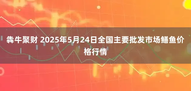 犇牛聚财 2025年5月24日全国主要批发市场鳝鱼价格行情
