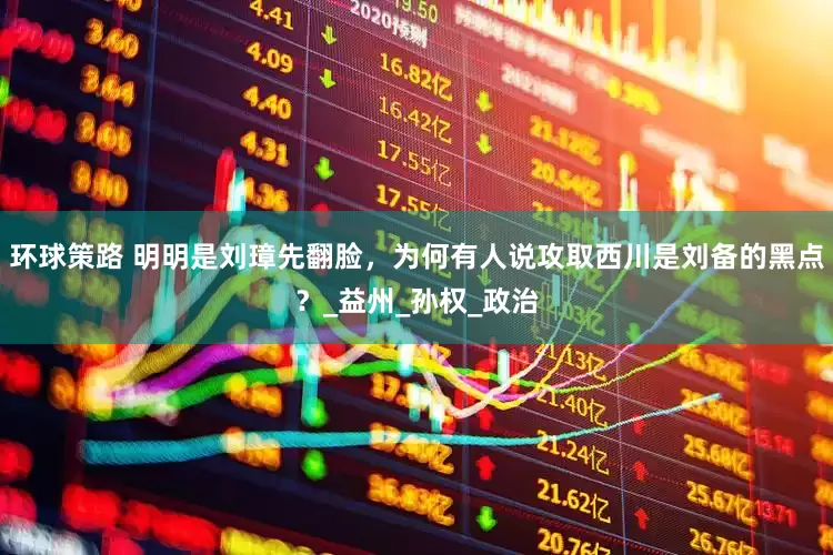 环球策路 明明是刘璋先翻脸，为何有人说攻取西川是刘备的黑点？_益州_孙权_政治