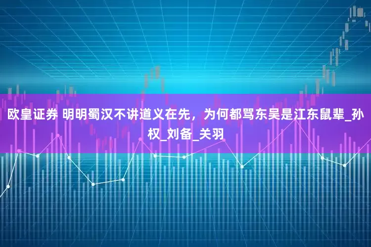 欧皇证券 明明蜀汉不讲道义在先，为何都骂东吴是江东鼠辈_孙权_刘备_关羽