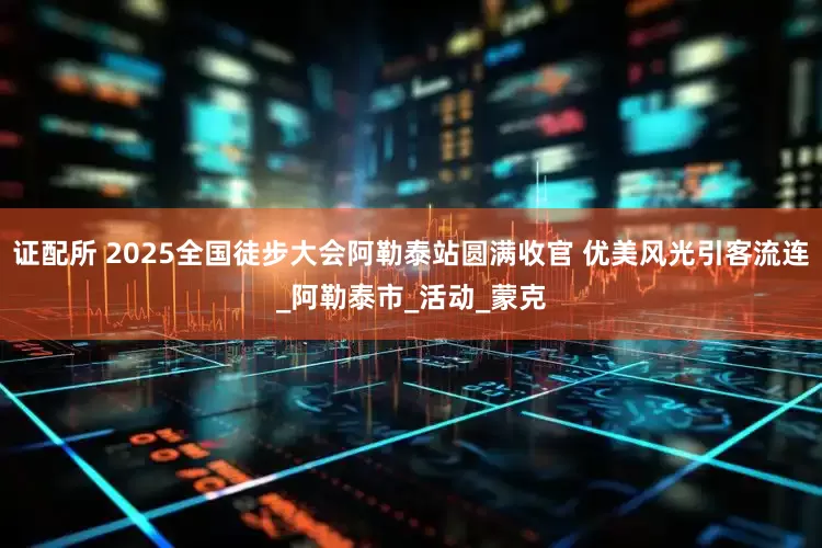 证配所 2025全国徒步大会阿勒泰站圆满收官 优美风光引客流连_阿勒泰市_活动_蒙克