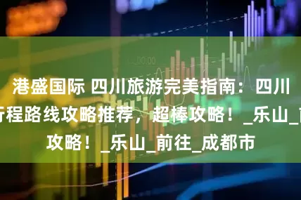 港盛国际 四川旅游完美指南：四川5天精华游行程路线攻略推荐，超棒攻略！_乐山_前往_成都市