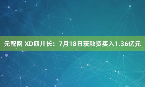 元配网 XD四川长：7月18日获融资买入1.36亿元