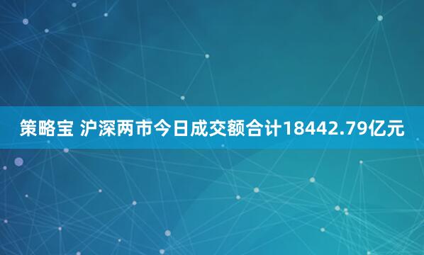 策略宝 沪深两市今日成交额合计18442.79亿元