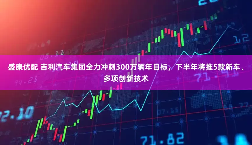 盛康优配 吉利汽车集团全力冲刺300万辆年目标，下半年将推5款新车、多项创新技术