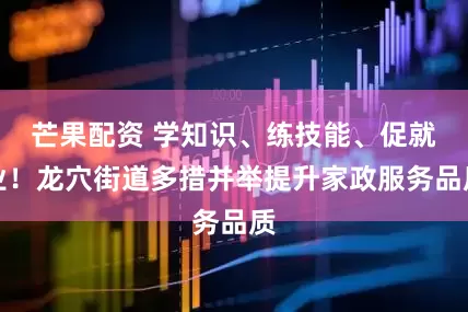 芒果配资 学知识、练技能、促就业！龙穴街道多措并举提升家政服务品质