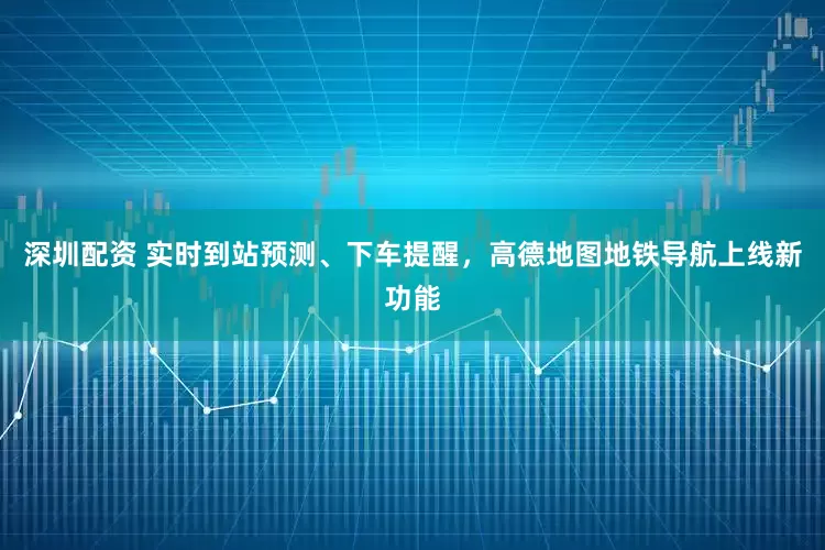 深圳配资 实时到站预测、下车提醒，高德地图地铁导航上线新功能