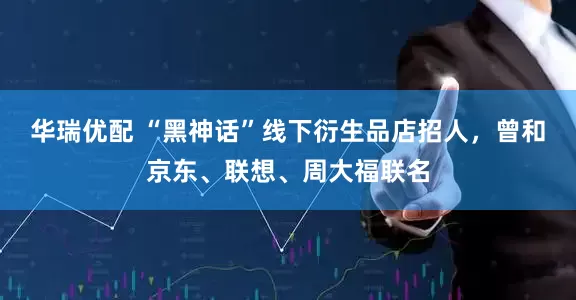 华瑞优配 “黑神话”线下衍生品店招人，曾和京东、联想、周大福联名