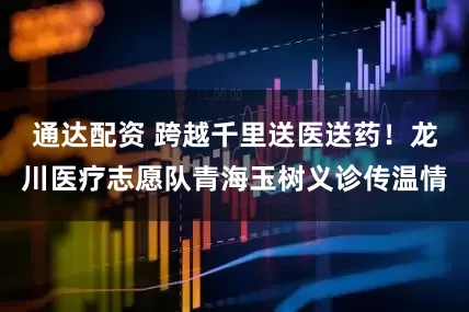 通达配资 跨越千里送医送药！龙川医疗志愿队青海玉树义诊传温情