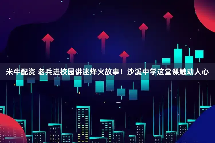 米牛配资 老兵进校园讲述烽火故事！沙溪中学这堂课触动人心