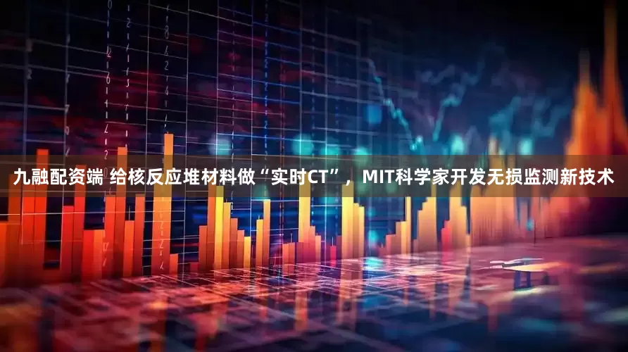 九融配资端 给核反应堆材料做“实时CT”，MIT科学家开发无损监测新技术