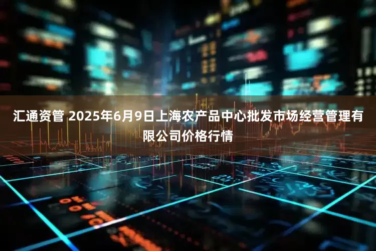 汇通资管 2025年6月9日上海农产品中心批发市场经营管理有限公司价格行情