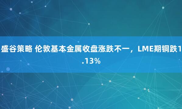 盛谷策略 伦敦基本金属收盘涨跌不一，LME期铜跌1.13%