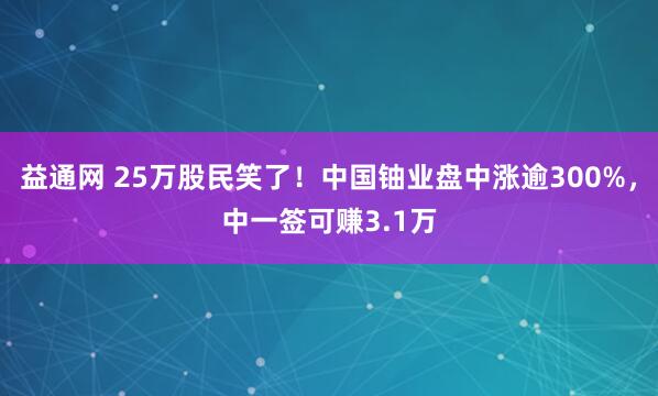 益通网 25万股民笑了！中国铀业盘中涨逾300%，中一签可赚3.1万