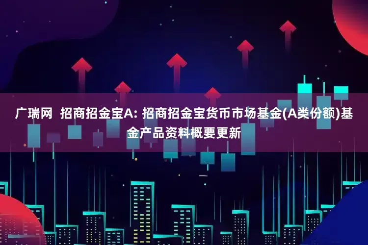 广瑞网 招商招金宝A: 招商招金宝货币市场基金(A类份额)基金产品资料概要更新