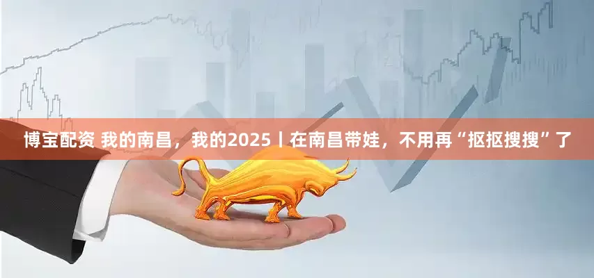博宝配资 我的南昌，我的2025丨在南昌带娃，不用再“抠抠搜搜”了