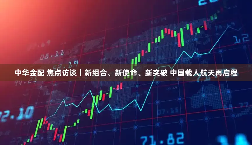 中华金配 焦点访谈丨新组合、新使命、新突破 中国载人航天再启程
