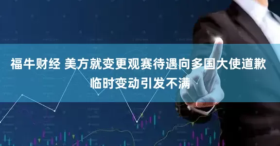 福牛财经 美方就变更观赛待遇向多国大使道歉 临时变动引发不满